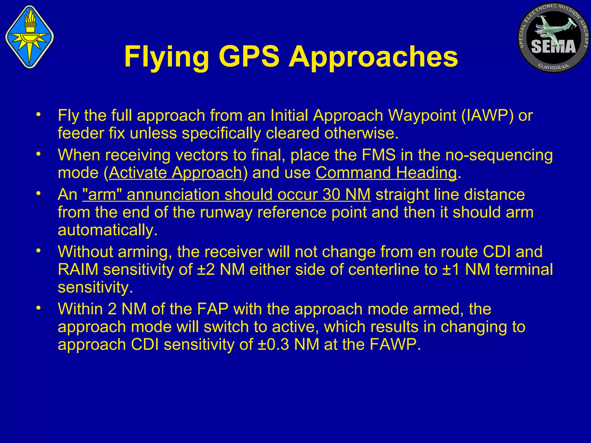 Flying GPS Approaches
•
•
•
•
•

Fly the full approach from an Initial Approach Waypoint (IAWP) or
feeder fix unless specifically cleared otherwise.
When receiving vectors to final, place the FMS in the no-sequencing
mode (Activate Approach) and use Command Heading.
An "arm" annunciation should occur 30 NM straight line distance
from the end of the runway reference point and then it should arm
automatically.
Without arming, the receiver will not change from en route CDI and
RAIM sensitivity of ±2 NM either side of centerline to ±1 NM terminal
sensitivity.
Within 2 NM of the FAP with the approach mode armed, the
approach mode will switch to active, which results in changing to
approach CDI sensitivity of ±0.3 NM at the FAWP.

 