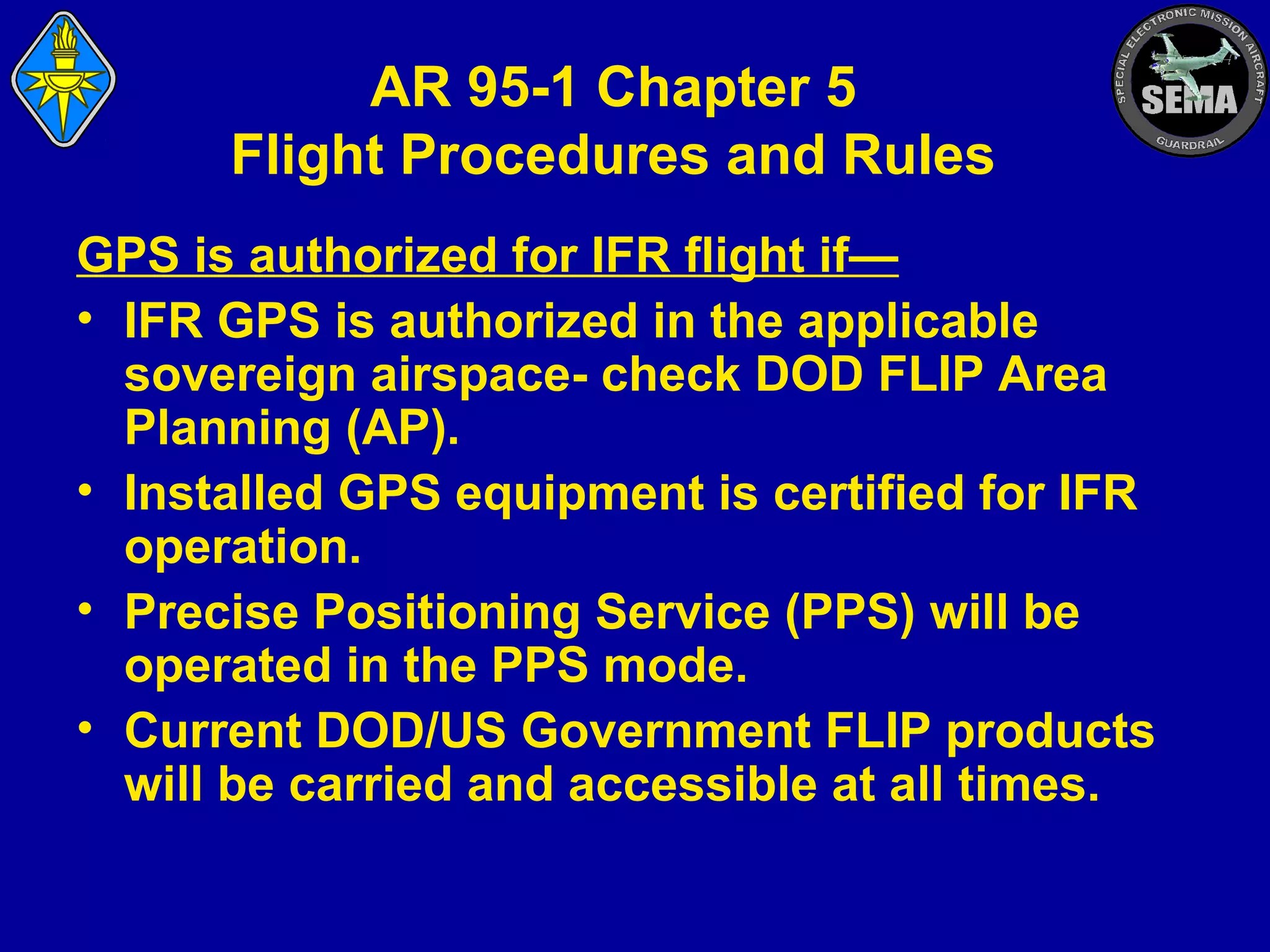 AR 95-1 Chapter 5
Flight Procedures and Rules
GPS is authorized for IFR flight if—
• IFR GPS is authorized in the applicable
sovereign airspace- check DOD FLIP Area
Planning (AP).
• Installed GPS equipment is certified for IFR
operation.
• Precise Positioning Service (PPS) will be
operated in the PPS mode.
• Current DOD/US Government FLIP products
will be carried and accessible at all times.

 