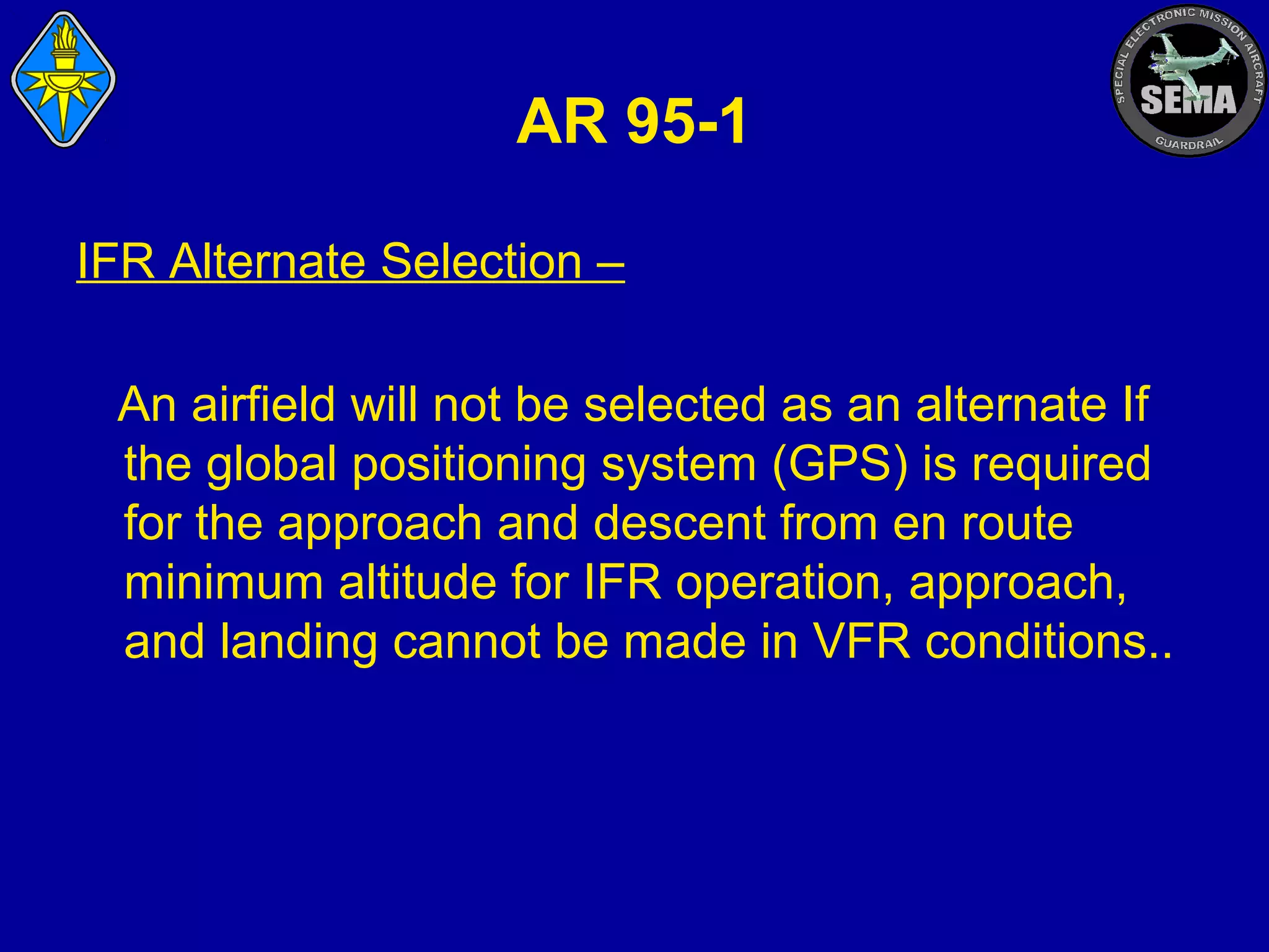 AR 95-1
IFR Alternate Selection –
An airfield will not be selected as an alternate If
the global positioning system (GPS) is required
for the approach and descent from en route
minimum altitude for IFR operation, approach,
and landing cannot be made in VFR conditions..

 
