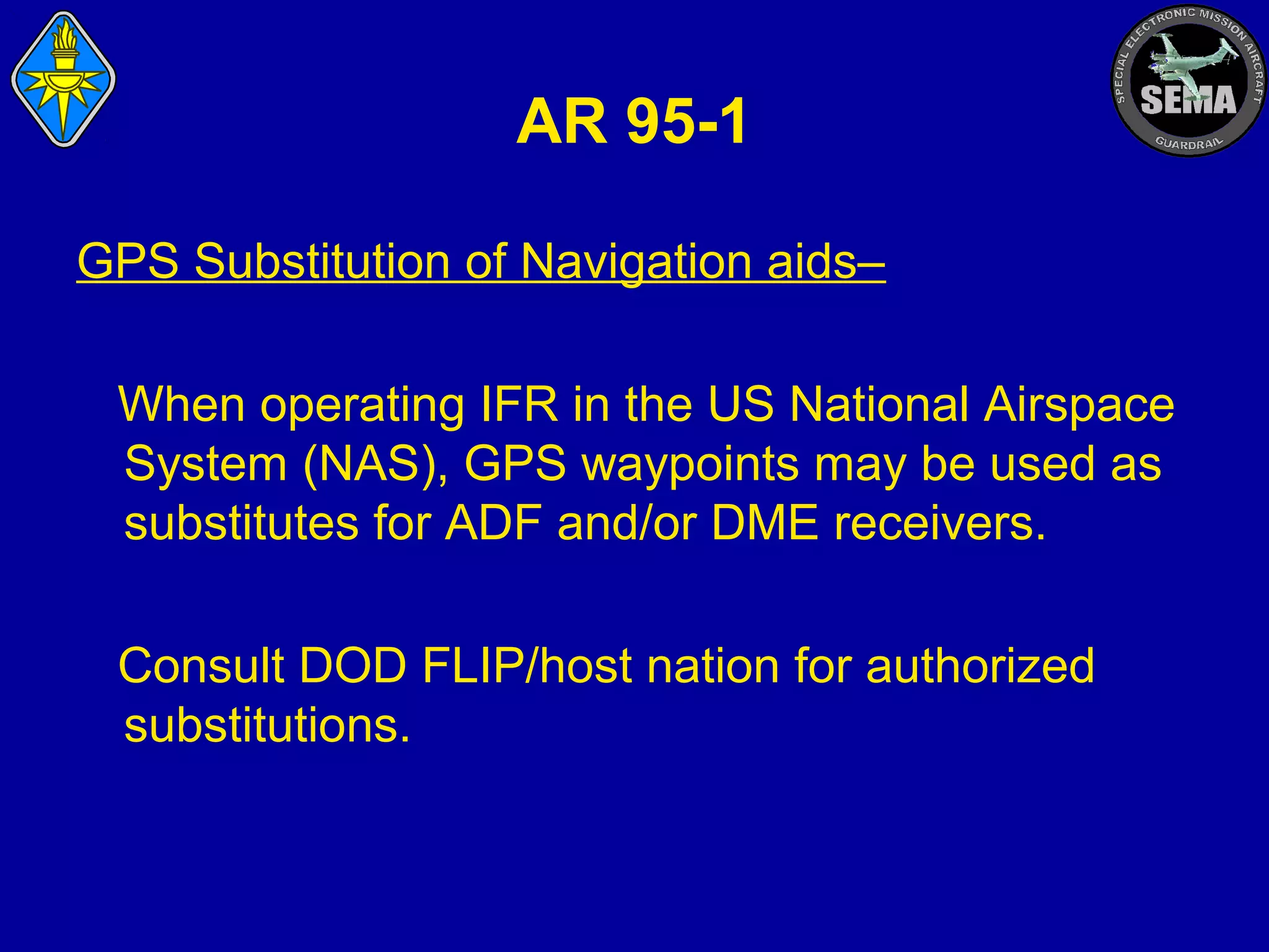 AR 95-1
GPS Substitution of Navigation aids–
When operating IFR in the US National Airspace
System (NAS), GPS waypoints may be used as
substitutes for ADF and/or DME receivers.
Consult DOD FLIP/host nation for authorized
substitutions.

 