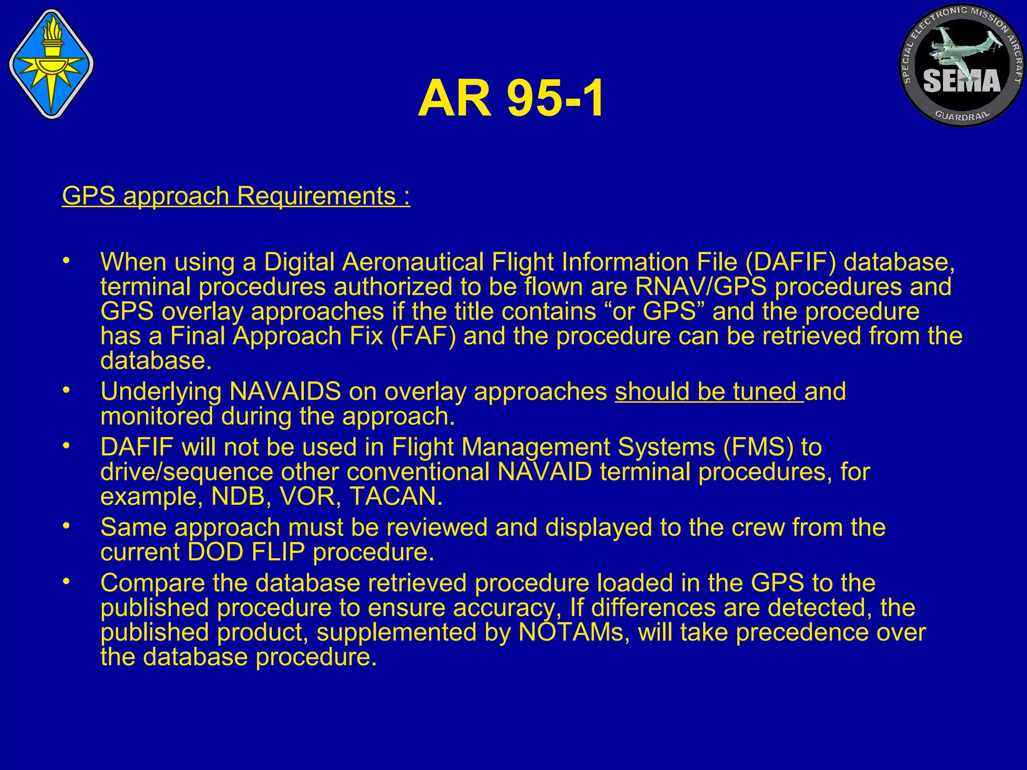 AR 95-1
GPS approach Requirements :
•

•
•
•
•

When using a Digital Aeronautical Flight Information File (DAFIF) database,
terminal procedures authorized to be flown are RNAV/GPS procedures and
GPS overlay approaches if the title contains “or GPS” and the procedure
has a Final Approach Fix (FAF) and the procedure can be retrieved from the
database.
Underlying NAVAIDS on overlay approaches should be tuned and
monitored during the approach.
DAFIF will not be used in Flight Management Systems (FMS) to
drive/sequence other conventional NAVAID terminal procedures, for
example, NDB, VOR, TACAN.
Same approach must be reviewed and displayed to the crew from the
current DOD FLIP procedure.
Compare the database retrieved procedure loaded in the GPS to the
published procedure to ensure accuracy, If differences are detected, the
published product, supplemented by NOTAMs, will take precedence over
the database procedure.

 