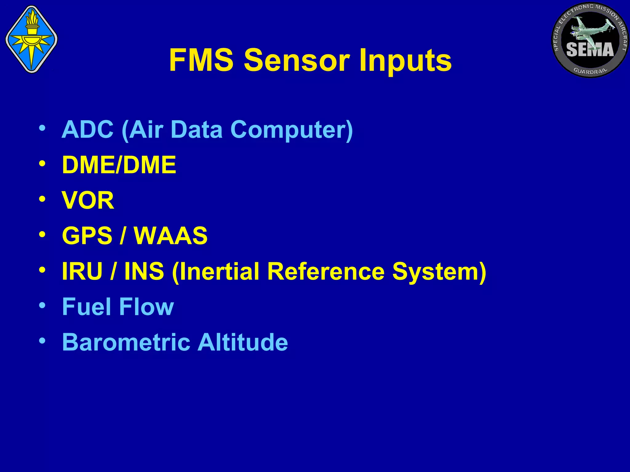 FMS Sensor Inputs
•
•
•
•
•
•
•

ADC (Air Data Computer)
DME/DME
VOR
GPS / WAAS
IRU / INS (Inertial Reference System)
Fuel Flow
Barometric Altitude

 