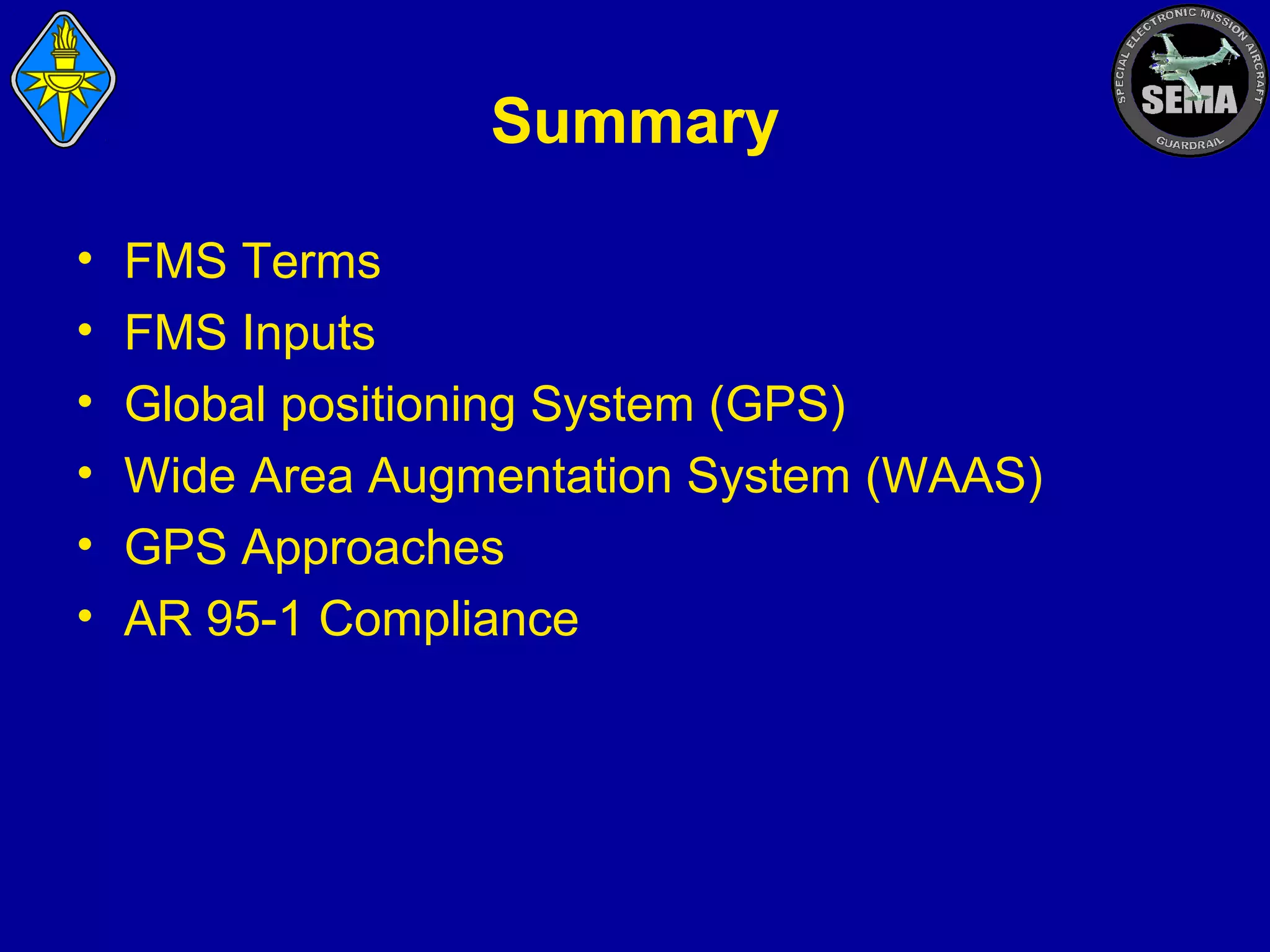 Summary
•
•
•
•
•
•

FMS Terms
FMS Inputs
Global positioning System (GPS)
Wide Area Augmentation System (WAAS)
GPS Approaches
AR 95-1 Compliance

 