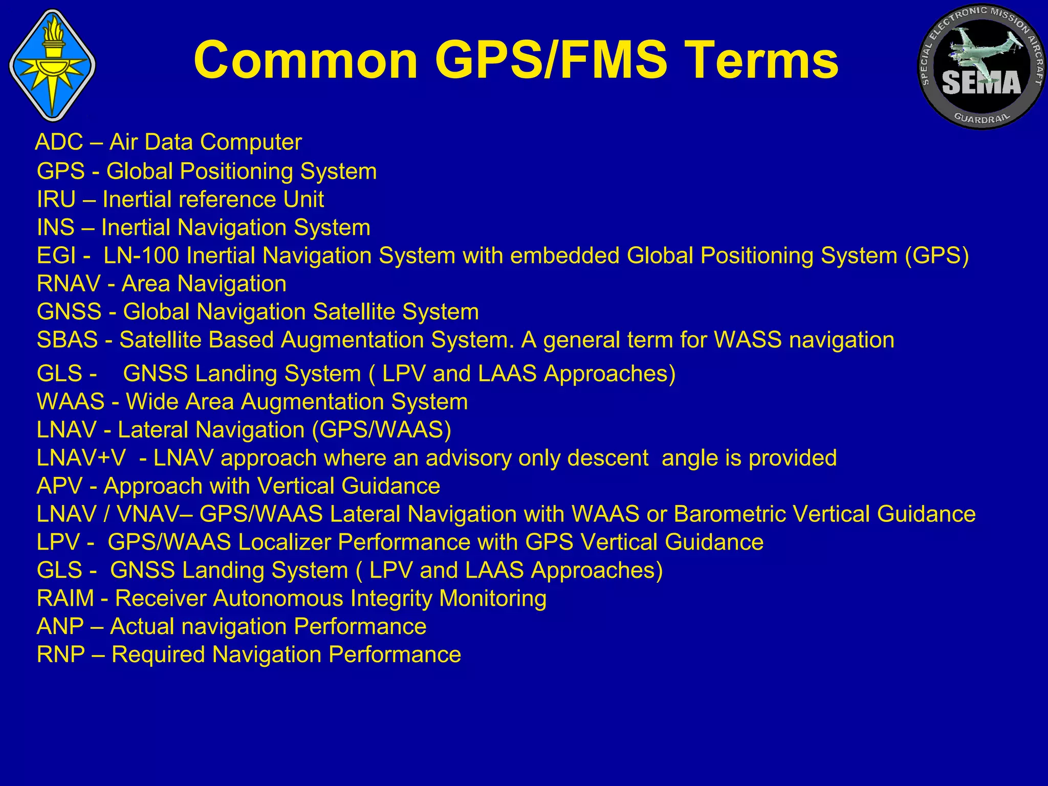 Common GPS/FMS Terms
ADC – Air Data Computer
GPS - Global Positioning System
IRU – Inertial reference Unit
INS – Inertial Navigation System
EGI - LN-100 Inertial Navigation System with embedded Global Positioning System (GPS)
RNAV - Area Navigation
GNSS - Global Navigation Satellite System
SBAS - Satellite Based Augmentation System. A general term for WASS navigation
GLS - GNSS Landing System ( LPV and LAAS Approaches)
WAAS - Wide Area Augmentation System
LNAV - Lateral Navigation (GPS/WAAS)
LNAV+V - LNAV approach where an advisory only descent angle is provided
APV - Approach with Vertical Guidance
LNAV / VNAV– GPS/WAAS Lateral Navigation with WAAS or Barometric Vertical Guidance
LPV - GPS/WAAS Localizer Performance with GPS Vertical Guidance
GLS - GNSS Landing System ( LPV and LAAS Approaches)
RAIM - Receiver Autonomous Integrity Monitoring
ANP – Actual navigation Performance
RNP – Required Navigation Performance

 