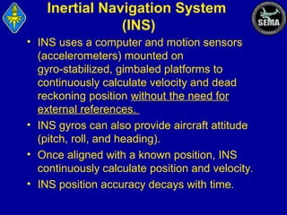 Inertial Navigation System
(INS)
• INS uses a computer and motion sensors
(accelerometers) mounted on
gyro-stabilized, gimbaled platforms to
continuously calculate velocity and dead
reckoning position without the need for
external references.
• INS gyros can also provide aircraft attitude
(pitch, roll, and heading).
• Once aligned with a known position, INS
continuously calculate position and velocity.
• INS position accuracy decays with time.

 
