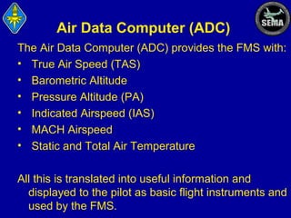 Air Data Computer (ADC)
The Air Data Computer (ADC) provides the FMS with:
• True Air Speed (TAS)
• Barometric Altitude
• Pressure Altitude (PA)
• Indicated Airspeed (IAS)
• MACH Airspeed
• Static and Total Air Temperature
All this is translated into useful information and
displayed to the pilot as basic flight instruments and
used by the FMS.

 