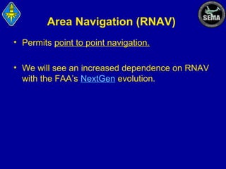 Area Navigation (RNAV)
• Permits point to point navigation.
• We will see an increased dependence on RNAV
with the FAA’s NextGen evolution.

 
