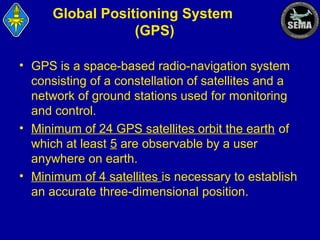 Global Positioning System
(GPS)
• GPS is a space-based radio-navigation system
consisting of a constellation of satellites and a
network of ground stations used for monitoring
and control.
• Minimum of 24 GPS satellites orbit the earth of
which at least 5 are observable by a user
anywhere on earth.
• Minimum of 4 satellites is necessary to establish
an accurate three-dimensional position.

 