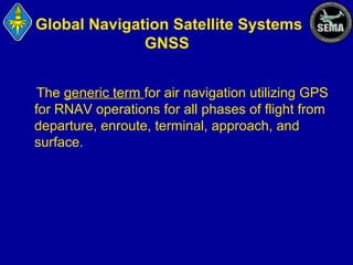 Global Navigation Satellite Systems
GNSS
The generic term for air navigation utilizing GPS
for RNAV operations for all phases of flight from
departure, enroute, terminal, approach, and
surface.

 