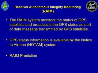 Receiver Autonomous Integrity Monitoring

(RAIM)
• The RAIM system monitors the status of GPS
satellites and broadcasts the GPS status as part
of data message transmitted by GPS satellites.
• GPS status information is available by the Notice
to Airmen (NOTAM) system.
• RAIM Prediction

 