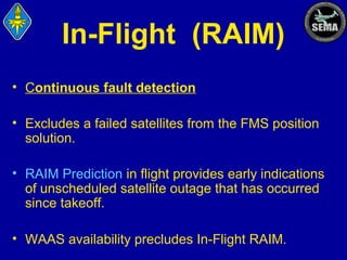 In-Flight (RAIM)
• Continuous fault detection
• Excludes a failed satellites from the FMS position
solution.
• RAIM Prediction in flight provides early indications
of unscheduled satellite outage that has occurred
since takeoff.
• WAAS availability precludes In-Flight RAIM.

 