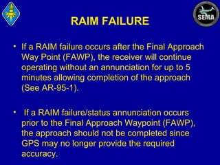 RAIM FAILURE
• If a RAIM failure occurs after the Final Approach
Way Point (FAWP), the receiver will continue
operating without an annunciation for up to 5
minutes allowing completion of the approach
(See AR-95-1).
• If a RAIM failure/status annunciation occurs
prior to the Final Approach Waypoint (FAWP),
the approach should not be completed since
GPS may no longer provide the required
accuracy.

 
