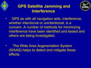 GPS Satellite Jamming and
Interference
•

GPS as with all navigation aids, interference,
whether intentional or unintentional, is a
concern. A number of methods for minimizing
interference have been identified and tested and
others are being investigated.

•

The Wide Area Augmentation System
(WAAS) helps to detect and mitigate these
effects.

 