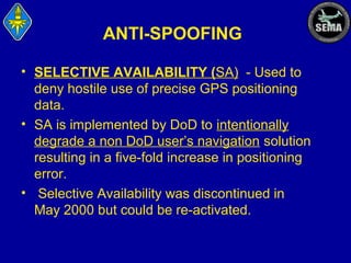 ANTI-SPOOFING
• SELECTIVE AVAILABILITY (SA) - Used to
deny hostile use of precise GPS positioning
data.
• SA is implemented by DoD to intentionally
degrade a non DoD user’s navigation solution
resulting in a five-fold increase in positioning
error.
• Selective Availability was discontinued in
May 2000 but could be re-activated.

 