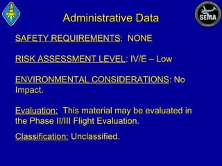 Administrative Data
SAFETY REQUIREMENTS: NONE
RISK ASSESSMENT LEVEL: IV/E – Low
ENVIRONMENTAL CONSIDERATIONS: No
Impact.
Evaluation: This material may be evaluated in
the Phase II/III Flight Evaluation.
Classification: Unclassified.

 