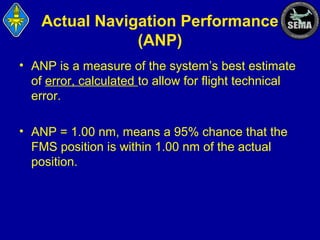 Actual Navigation Performance
(ANP)
• ANP is a measure of the system’s best estimate
of error, calculated to allow for flight technical
error.
• ANP = 1.00 nm, means a 95% chance that the
FMS position is within 1.00 nm of the actual
position.

 