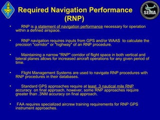 Required Navigation Performance
(RNP)
•

RNP is a statement of navigation performance necessary for operation
within a defined airspace.

•

RNP navigation requires inputs from GPS and/or WAAS to calculate the
precision "corridor" or "highway" of an RNP procedure.

•

Maintaining a narrow "RNP" corridor of flight space in both vertical and
lateral planes allows for increased aircraft operations for any given period of
time.

•

Flight Management Systems are used to navigate RNP procedures with
RNP procedures in their databases.

•

Standard GPS approaches require at least .3 nautical mile RNP
accuracy on final approach, however, some RNP approaches require
greater than .3NM accuracy on final approach.

•

FAA requires specialized aircrew training requirements for RNP GPS
instrument approaches.

 
