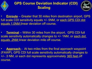 GPS Course Deviation Indicator (CDI)
Scaling
• Enroute – Greater that 30 miles from destination airport, GPS
full scale CDI sensitivity equals +/- 5NM, or each GPS CDI dot
equals 1.0NM linear deviation off course.
• Terminal – Within 30 miles from the airport, GPS CDI full
scale sensitivity automatically changes to +/- 1NM, or each dot
equals .2NM linear deviation mile off course.
• Approach - At two miles from the final approach waypoint
(FAWP), GPS CDI full scale sensitivity automatically changes to
+/- .3 NM, or each dot represents approximately 365 feet off
course.

 