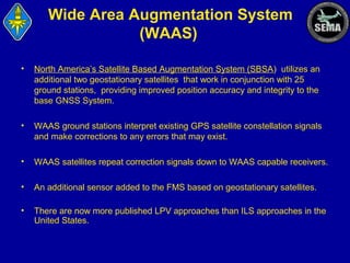 Wide Area Augmentation System
(WAAS)
•

North America’s Satellite Based Augmentation System (SBSA) utilizes an
additional two geostationary satellites that work in conjunction with 25
ground stations, providing improved position accuracy and integrity to the
base GNSS System.

•

WAAS ground stations interpret existing GPS satellite constellation signals
and make corrections to any errors that may exist.

•

WAAS satellites repeat correction signals down to WAAS capable receivers.

•

An additional sensor added to the FMS based on geostationary satellites.

•

There are now more published LPV approaches than ILS approaches in the
United States.

 