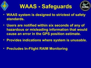 WAAS - Safeguards
• WAAS system is designed to strictest of safety
standards.
• Users are notified within six seconds of any of
hazardous or misleading information that would
cause an error in the GPS position estimate.
• Provides indications where system is unusable.
• Precludes In-Flight RAIM Monitoring

 