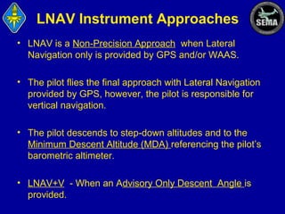 LNAV Instrument Approaches
• LNAV is a Non-Precision Approach when Lateral
Navigation only is provided by GPS and/or WAAS.
• The pilot flies the final approach with Lateral Navigation
provided by GPS, however, the pilot is responsible for
vertical navigation.
• The pilot descends to step-down altitudes and to the
Minimum Descent Altitude (MDA) referencing the pilot’s
barometric altimeter.
• LNAV+V - When an Advisory Only Descent Angle is
provided.

 