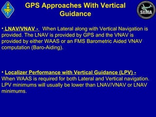 GPS Approaches With Vertical
Guidance
• LNAV/VNAV - When Lateral along with Vertical Navigation is
provided. The LNAV is provided by GPS and the VNAV is
provided by either WAAS or an FMS Barometric Aided VNAV
computation (Baro-Aiding).

• Localizer Performance with Vertical Guidance (LPV) When WAAS is required for both Lateral and Vertical navigation.
LPV minimums will usually be lower than LNAV/VNAV or LNAV
minimums.

 