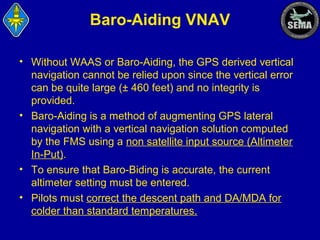 Baro-Aiding VNAV
• Without WAAS or Baro-Aiding, the GPS derived vertical
navigation cannot be relied upon since the vertical error
can be quite large (± 460 feet) and no integrity is
provided.
• Baro-Aiding is a method of augmenting GPS lateral
navigation with a vertical navigation solution computed
by the FMS using a non satellite input source (Altimeter
In-Put).
• To ensure that Baro-Biding is accurate, the current
altimeter setting must be entered.
• Pilots must correct the descent path and DA/MDA for
colder than standard temperatures.

 