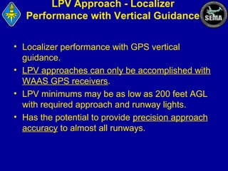 LPV Approach - Localizer
Performance with Vertical Guidance
• Localizer performance with GPS vertical
guidance.
• LPV approaches can only be accomplished with
WAAS GPS receivers.
• LPV minimums may be as low as 200 feet AGL
with required approach and runway lights.
• Has the potential to provide precision approach
accuracy to almost all runways.

 