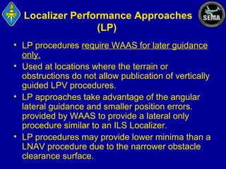 Localizer Performance Approaches
(LP)
• LP procedures require WAAS for later guidance
only.
• Used at locations where the terrain or
obstructions do not allow publication of vertically
guided LPV procedures.
• LP approaches take advantage of the angular
lateral guidance and smaller position errors.
provided by WAAS to provide a lateral only
procedure similar to an ILS Localizer.
• LP procedures may provide lower minima than a
LNAV procedure due to the narrower obstacle
clearance surface.

 
