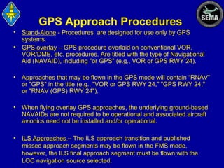 GPS Approach Procedures
•
•

Stand-Alone - Procedures are designed for use only by GPS
systems.
GPS overlay – GPS procedure overlaid on conventional VOR,
VOR/DME, etc. procedures. Are titled with the type of Navigational
Aid (NAVAID), including "or GPS" (e.g., VOR or GPS RWY 24).

•

Approaches that may be flown in the GPS mode will contain “RNAV”
or "GPS" in the title (e.g., "VOR or GPS RWY 24," "GPS RWY 24,"
or "RNAV (GPS) RWY 24").

•

When flying overlay GPS approaches, the underlying ground-based
NAVAIDs are not required to be operational and associated aircraft
avionics need not be installed and/or operational.

•

ILS Approaches – The ILS approach transition and published
missed approach segments may be flown in the FMS mode,
however, the ILS final approach segment must be flown with the
LOC navigation source selected.

 
