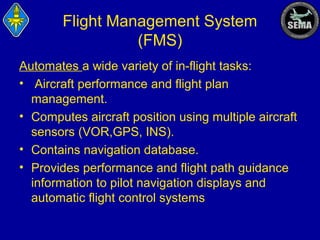 Flight Management System
(FMS)
Automates a wide variety of in-flight tasks:
• Aircraft performance and flight plan
management.
• Computes aircraft position using multiple aircraft
sensors (VOR,GPS, INS).
• Contains navigation database.
• Provides performance and flight path guidance
information to pilot navigation displays and
automatic flight control systems

 
