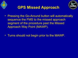 GPS Missed Approach
• Pressing the Go-Around button will automatically
sequence the FMS to the missed approach
segment of the procedure past the Missed
Approach Way Point (MAWP).
• Turns should not begin prior to the MAWP.

 