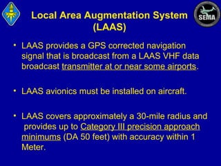 Local Area Augmentation System
(LAAS)
• LAAS provides a GPS corrected navigation
signal that is broadcast from a LAAS VHF data
broadcast transmitter at or near some airports.
• LAAS avionics must be installed on aircraft.
• LAAS covers approximately a 30-mile radius and
provides up to Category III precision approach
minimums (DA 50 feet) with accuracy within 1
Meter.

 