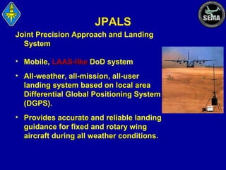 JPALS
Joint Precision Approach and Landing
System
• Mobile, LAAS-like DoD system
• All-weather, all-mission, all-user
landing system based on local area
Differential Global Positioning System
(DGPS).
• Provides accurate and reliable landing
guidance for fixed and rotary wing
aircraft during all weather conditions.

 