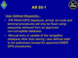 AR 95-1
User Defined Waypoints • IFR RNAV/GPS departure, arrival, en route and
terminal procedures will only be flown using
waypoints retrieved from an approved
non-corruptible database.
• Manual entry or update of the navigation
database other than storing “user defined data”
is not authorized (except for approved EMER
GPS procedures).

 