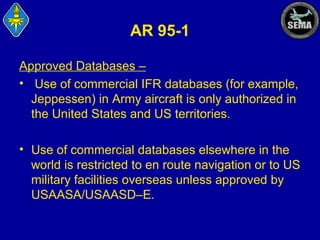 AR 95-1
Approved Databases –
• Use of commercial IFR databases (for example,
Jeppessen) in Army aircraft is only authorized in
the United States and US territories.
• Use of commercial databases elsewhere in the
world is restricted to en route navigation or to US
military facilities overseas unless approved by
USAASA/USAASD–E.

 