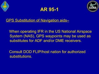 AR 95-1
GPS Substitution of Navigation aids–
When operating IFR in the US National Airspace
System (NAS), GPS waypoints may be used as
substitutes for ADF and/or DME receivers.
Consult DOD FLIP/host nation for authorized
substitutions.

 