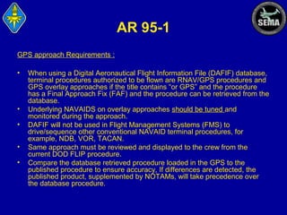 AR 95-1
GPS approach Requirements :
•

•
•
•
•

When using a Digital Aeronautical Flight Information File (DAFIF) database,
terminal procedures authorized to be flown are RNAV/GPS procedures and
GPS overlay approaches if the title contains “or GPS” and the procedure
has a Final Approach Fix (FAF) and the procedure can be retrieved from the
database.
Underlying NAVAIDS on overlay approaches should be tuned and
monitored during the approach.
DAFIF will not be used in Flight Management Systems (FMS) to
drive/sequence other conventional NAVAID terminal procedures, for
example, NDB, VOR, TACAN.
Same approach must be reviewed and displayed to the crew from the
current DOD FLIP procedure.
Compare the database retrieved procedure loaded in the GPS to the
published procedure to ensure accuracy, If differences are detected, the
published product, supplemented by NOTAMs, will take precedence over
the database procedure.

 