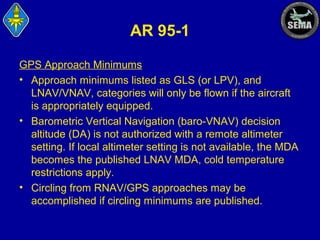 AR 95-1
GPS Approach Minimums
• Approach minimums listed as GLS (or LPV), and
LNAV/VNAV, categories will only be flown if the aircraft
is appropriately equipped.
• Barometric Vertical Navigation (baro-VNAV) decision
altitude (DA) is not authorized with a remote altimeter
setting. If local altimeter setting is not available, the MDA
becomes the published LNAV MDA, cold temperature
restrictions apply.
• Circling from RNAV/GPS approaches may be
accomplished if circling minimums are published.

 