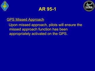 AR 95-1
GPS Missed Approach
Upon missed approach, pilots will ensure the
missed approach function has been
appropriately activated on the GPS.

 