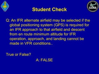 Student Check
Q: An IFR alternate airfield may be selected if the
global positioning system (GPS) is required for
an IFR approach to that airfield and descent
from en route minimum altitude for IFR
operation, approach, and landing cannot be
made in VFR conditions..
True or False?
A: FALSE

 