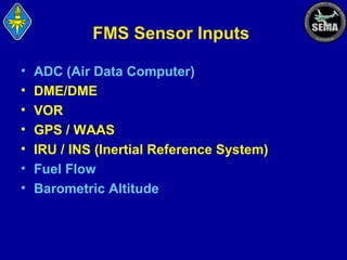 FMS Sensor Inputs
•
•
•
•
•
•
•

ADC (Air Data Computer)
DME/DME
VOR
GPS / WAAS
IRU / INS (Inertial Reference System)
Fuel Flow
Barometric Altitude

 