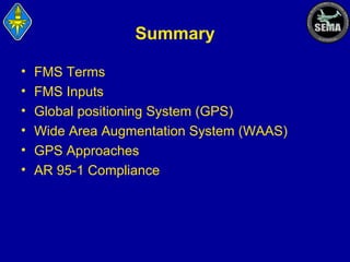 Summary
•
•
•
•
•
•

FMS Terms
FMS Inputs
Global positioning System (GPS)
Wide Area Augmentation System (WAAS)
GPS Approaches
AR 95-1 Compliance

 