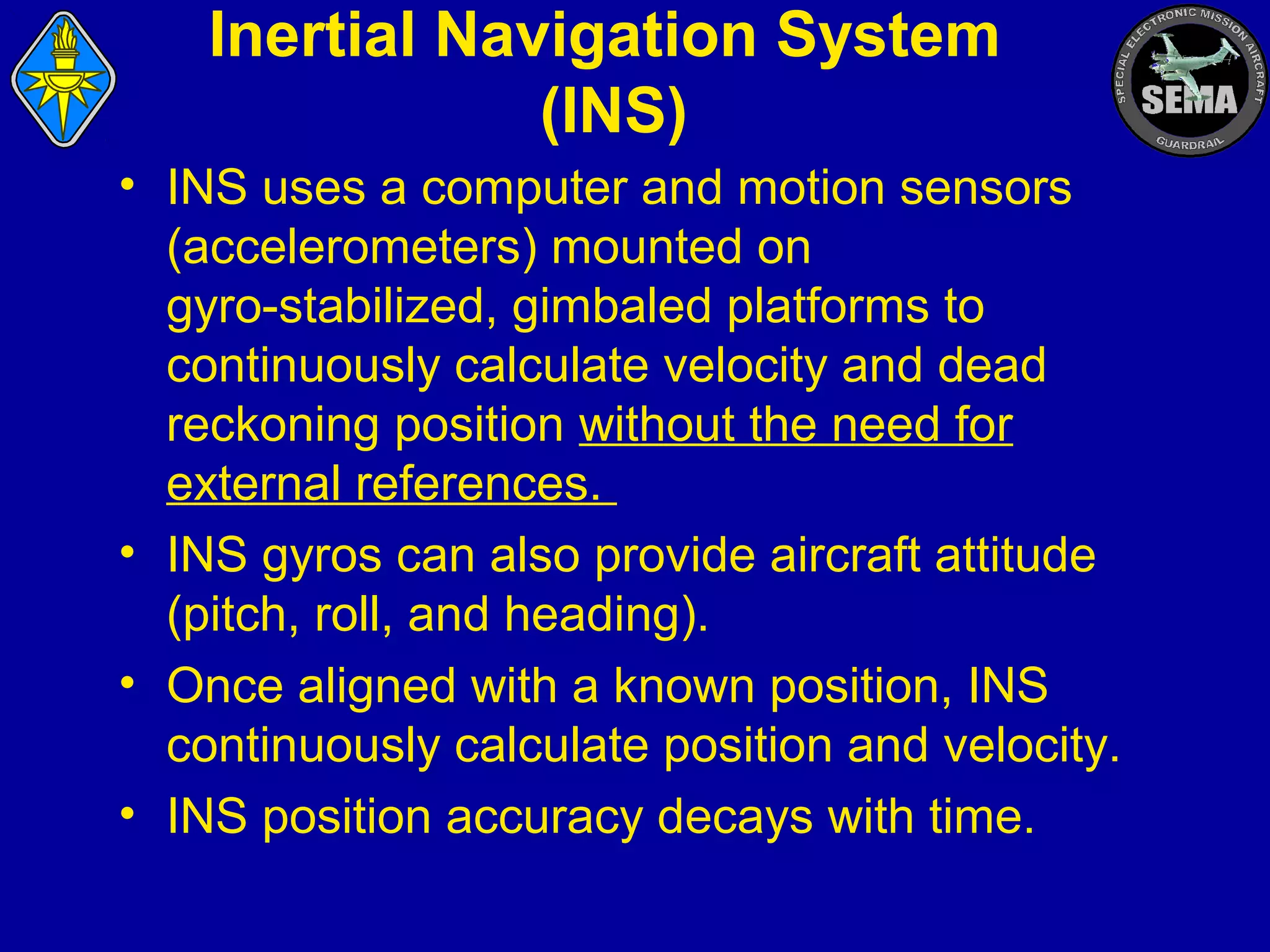 Inertial Navigation System
(INS)
• INS uses a computer and motion sensors
(accelerometers) mounted on
gyro-stabilized, gimbaled platforms to
continuously calculate velocity and dead
reckoning position without the need for
external references.
• INS gyros can also provide aircraft attitude
(pitch, roll, and heading).
• Once aligned with a known position, INS
continuously calculate position and velocity.
• INS position accuracy decays with time.

 