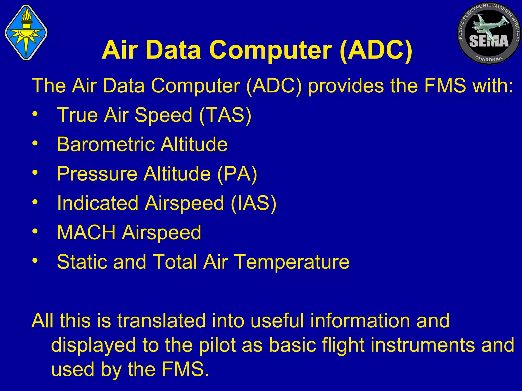 Air Data Computer (ADC)
The Air Data Computer (ADC) provides the FMS with:
• True Air Speed (TAS)
• Barometric Altitude
• Pressure Altitude (PA)
• Indicated Airspeed (IAS)
• MACH Airspeed
• Static and Total Air Temperature
All this is translated into useful information and
displayed to the pilot as basic flight instruments and
used by the FMS.

 
