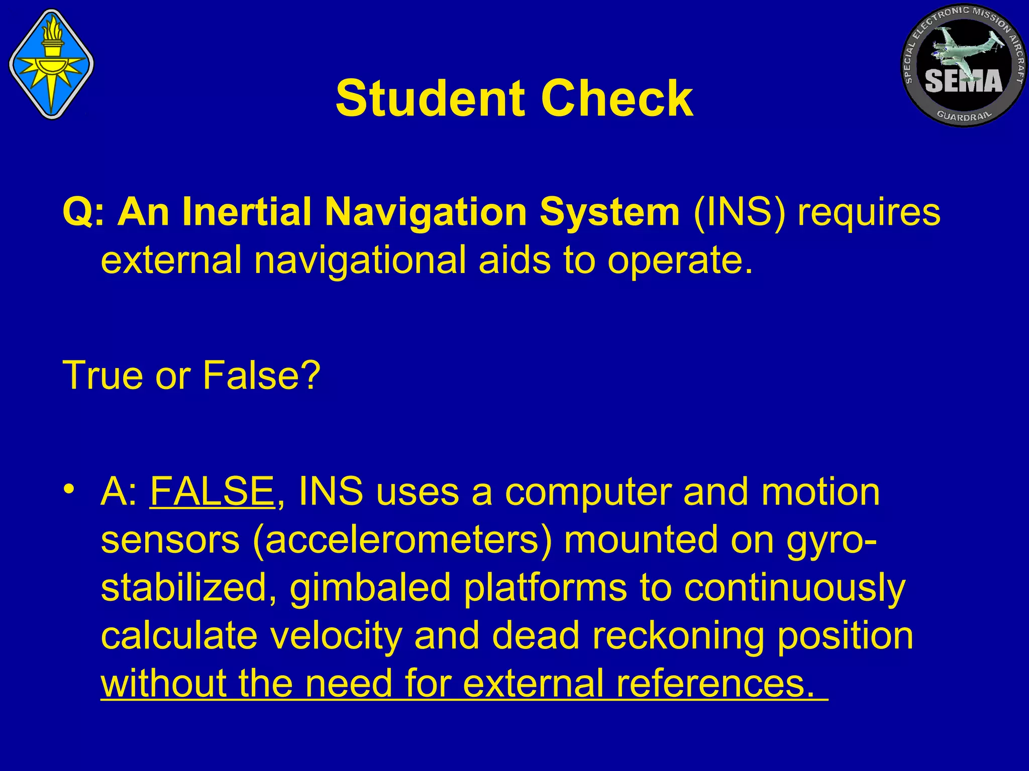 Student Check
Q: An Inertial Navigation System (INS) requires
external navigational aids to operate.
True or False?
• A: FALSE, INS uses a computer and motion
sensors (accelerometers) mounted on gyrostabilized, gimbaled platforms to continuously
calculate velocity and dead reckoning position
without the need for external references.

 