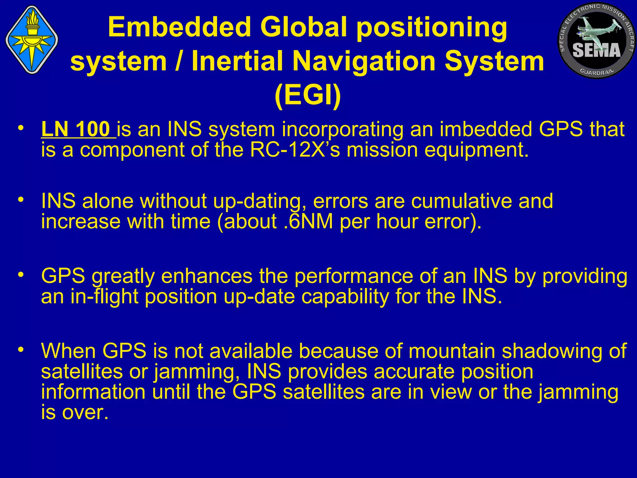 Embedded Global positioning
system / Inertial Navigation System
(EGI)
• LN 100 is an INS system incorporating an imbedded GPS that
is a component of the RC-12X’s mission equipment.
• INS alone without up-dating, errors are cumulative and
increase with time (about .6NM per hour error).
• GPS greatly enhances the performance of an INS by providing
an in-flight position up-date capability for the INS.
• When GPS is not available because of mountain shadowing of
satellites or jamming, INS provides accurate position
information until the GPS satellites are in view or the jamming
is over.

 