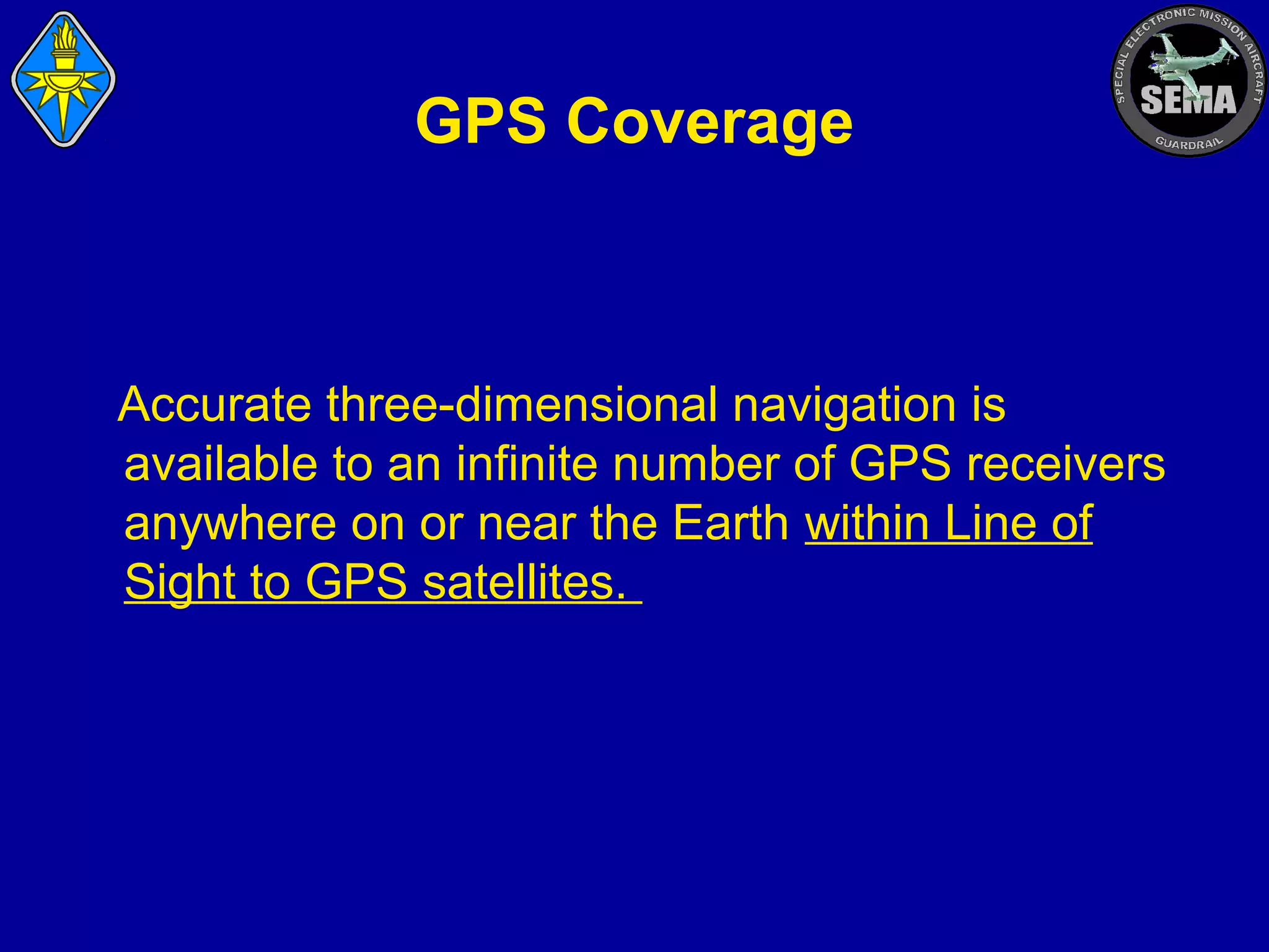 GPS Coverage

Accurate three-dimensional navigation is
available to an infinite number of GPS receivers
anywhere on or near the Earth within Line of
Sight to GPS satellites.

 