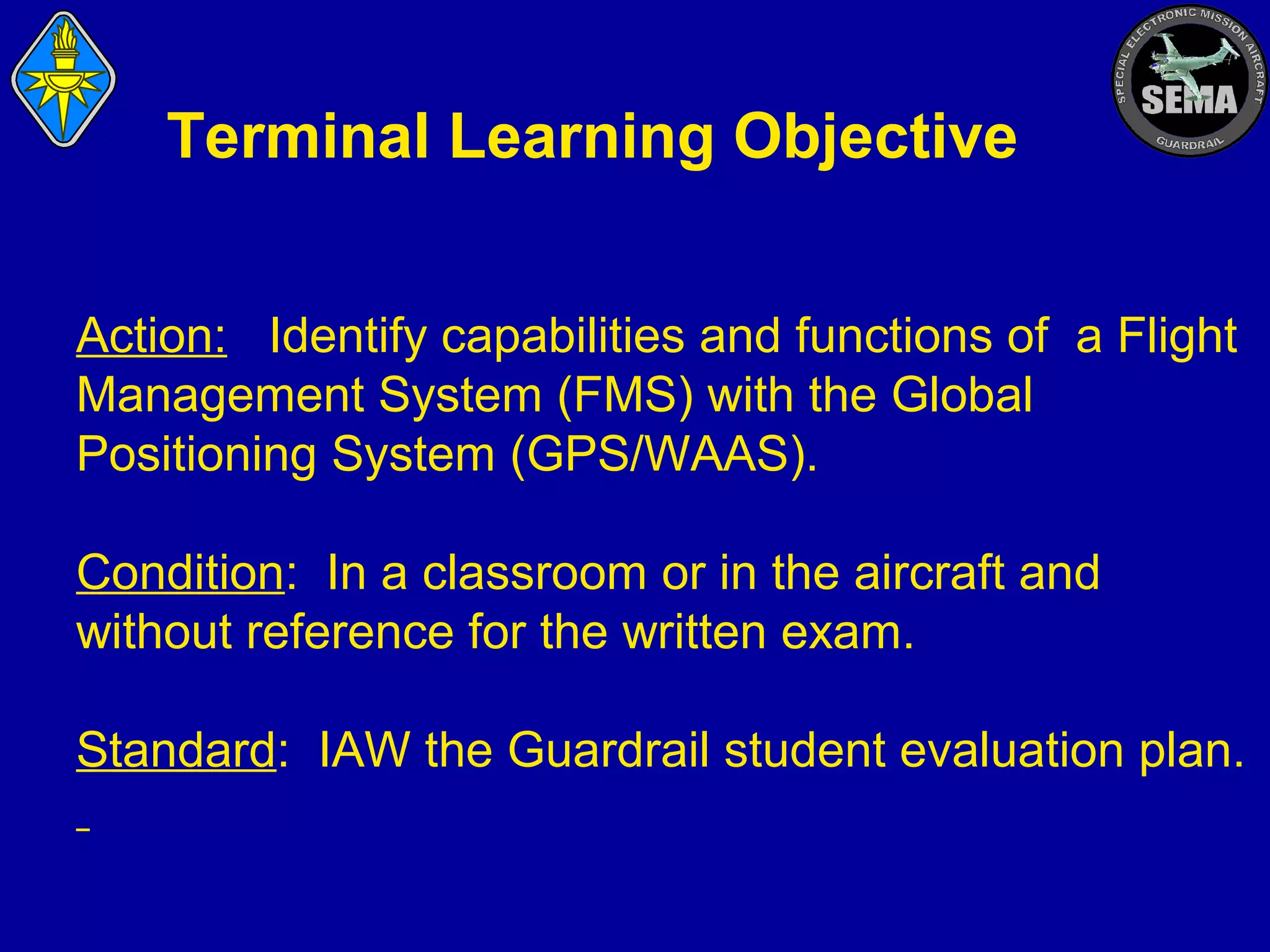Terminal Learning Objective
Action: Identify capabilities and functions of a Flight
Management System (FMS) with the Global
Positioning System (GPS/WAAS).
Condition: In a classroom or in the aircraft and
without reference for the written exam.
Standard: IAW the Guardrail student evaluation plan.

 