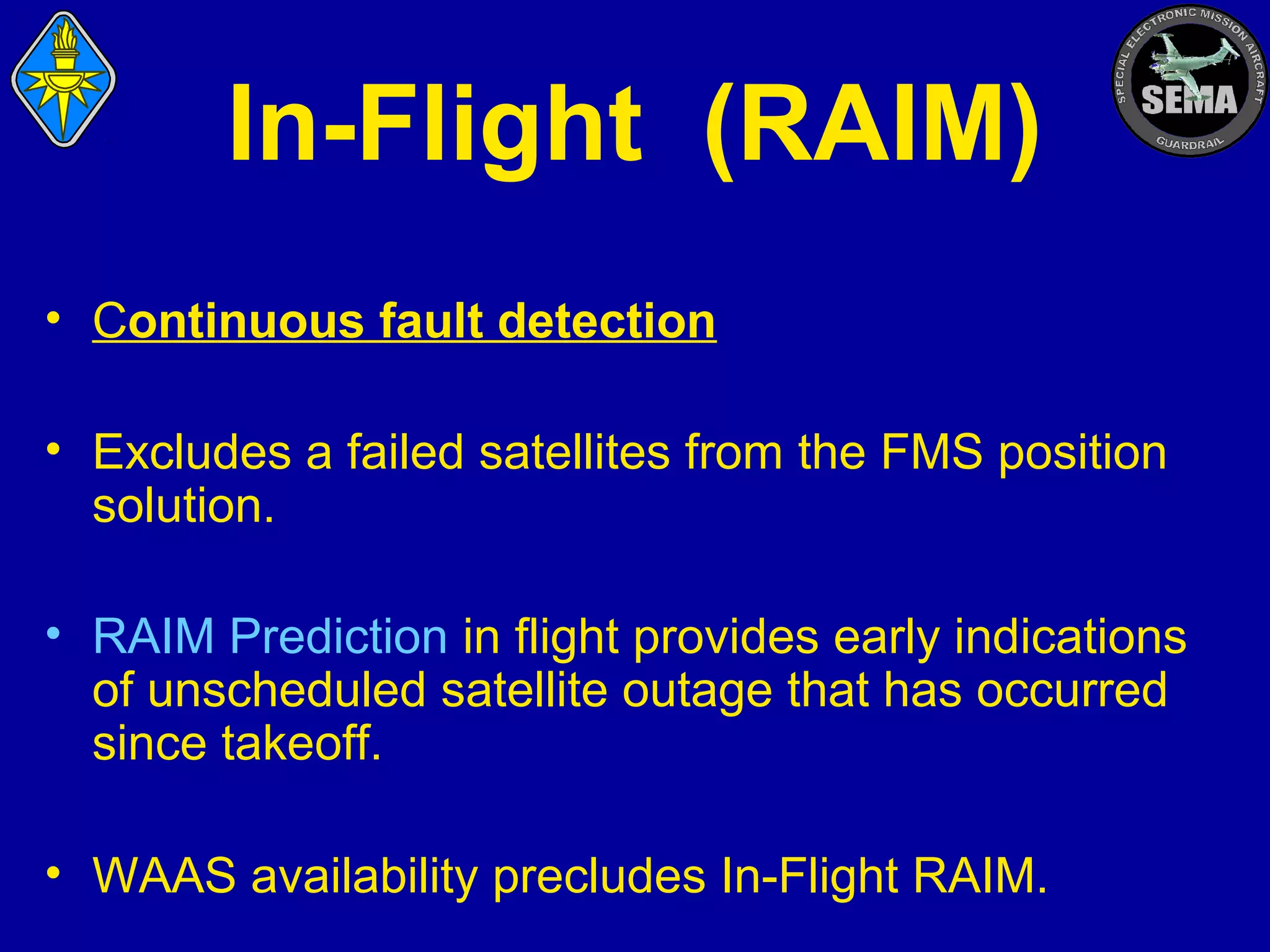 In-Flight (RAIM)
• Continuous fault detection
• Excludes a failed satellites from the FMS position
solution.
• RAIM Prediction in flight provides early indications
of unscheduled satellite outage that has occurred
since takeoff.
• WAAS availability precludes In-Flight RAIM.

 